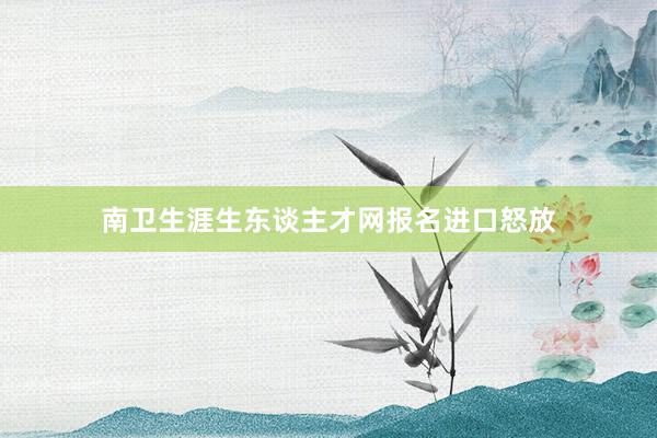 南卫生涯生东谈主才网报名进口怒放