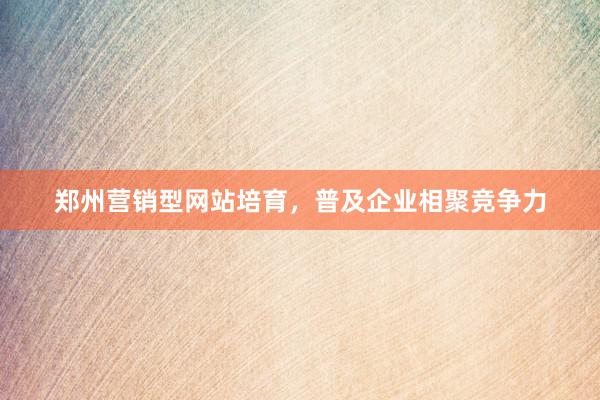郑州营销型网站培育，普及企业相聚竞争力