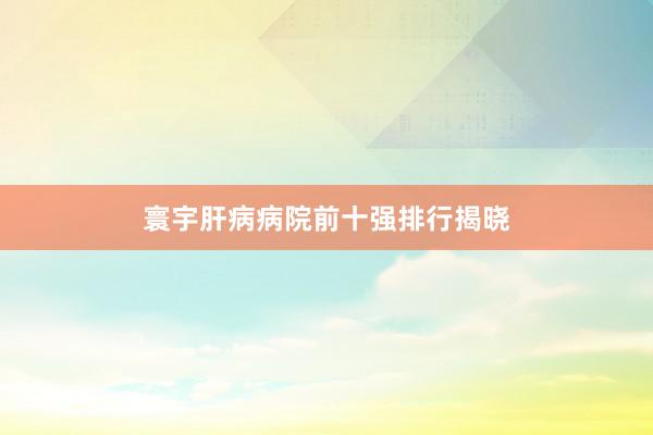 寰宇肝病病院前十强排行揭晓
